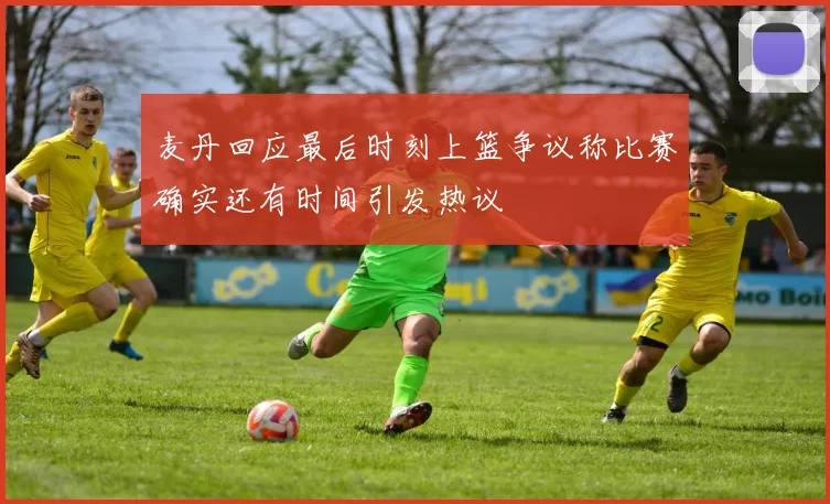 麦丹回应最后时刻上篮争议称比赛确实还有时间引发热议