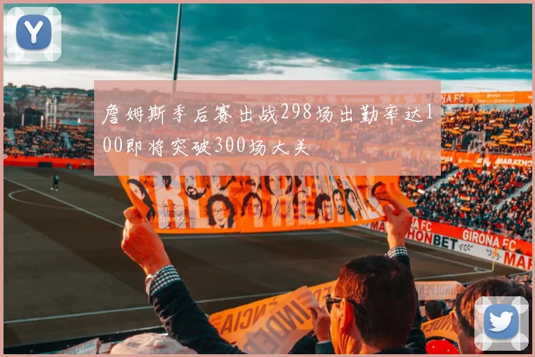 詹姆斯季后赛出战298场出勤率达100即将突破300场大关
