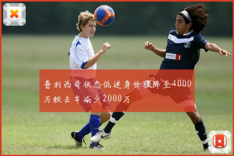 普利西奇状态低迷身价骤降至4000万较去年减少2000万