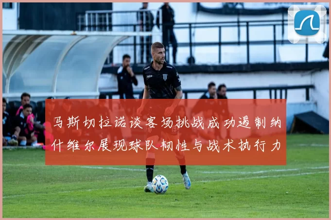马斯切拉诺谈客场挑战成功遏制纳什维尔展现球队韧性与战术执行力