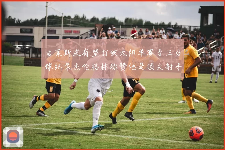 吉莱斯皮有望打破太阳单赛季三分球纪录杰伦格林称赞他是顶尖射手