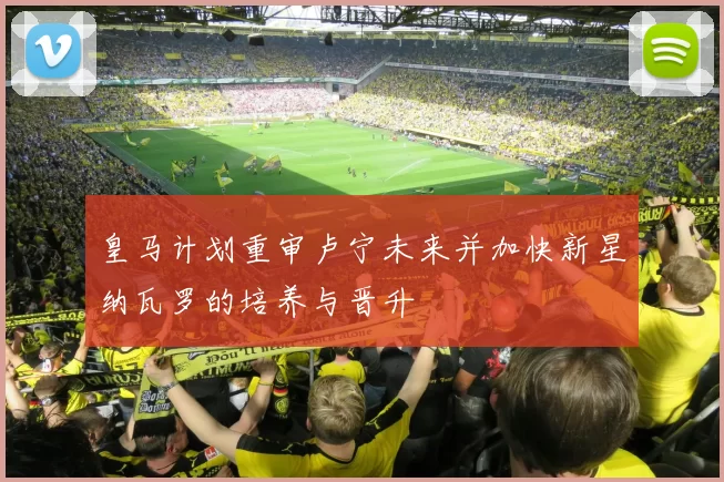 皇马计划重审卢宁未来并加快新星纳瓦罗的培养与晋升