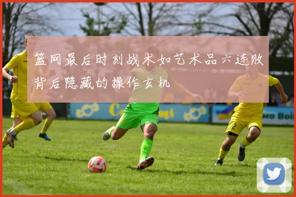 篮网最后时刻战术如艺术品六连败背后隐藏的操作玄机