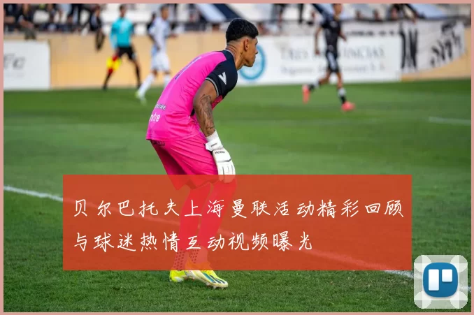 贝尔巴托夫上海曼联活动精彩回顾与球迷热情互动视频曝光