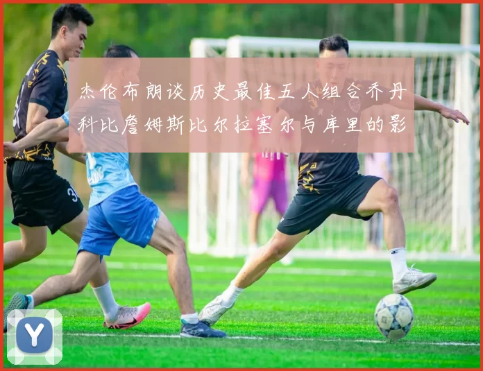 杰伦布朗谈历史最佳五人组合乔丹科比詹姆斯比尔拉塞尔与库里的影响力