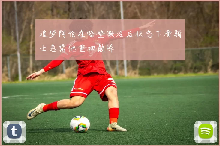 追梦阿伦在哈登激活后状态下滑骑士急需他重回巅峰