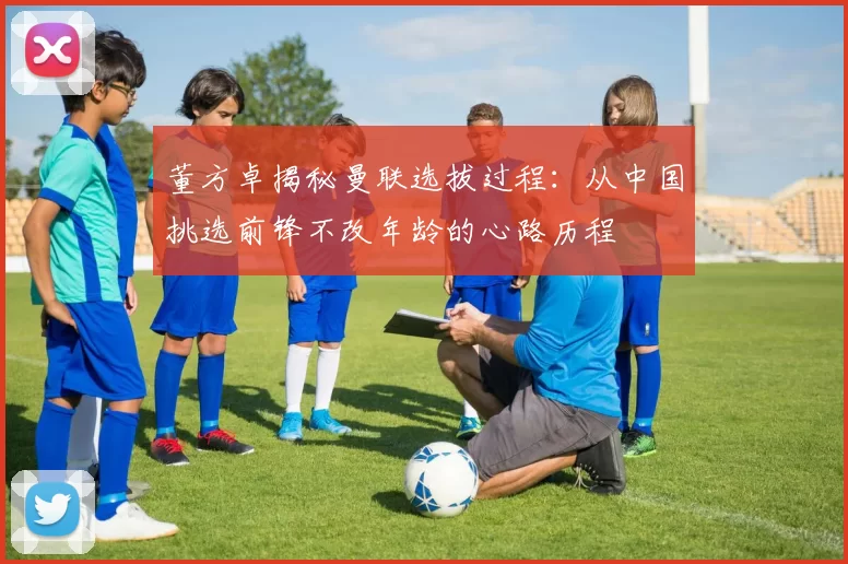 董方卓揭秘曼联选拔过程：从中国挑选前锋不改年龄的心路历程