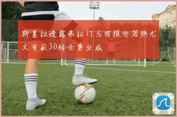 斯基拉透露弗拉门戈将报价若热尤文可获30转会费分成