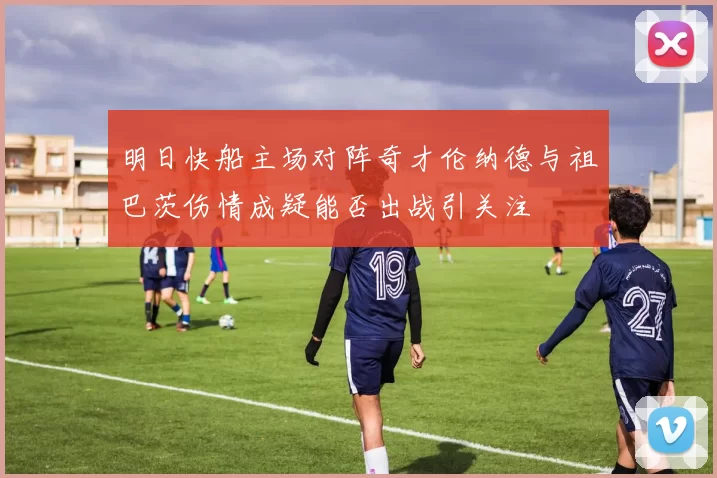 明日快船主场对阵奇才伦纳德与祖巴茨伤情成疑能否出战引关注