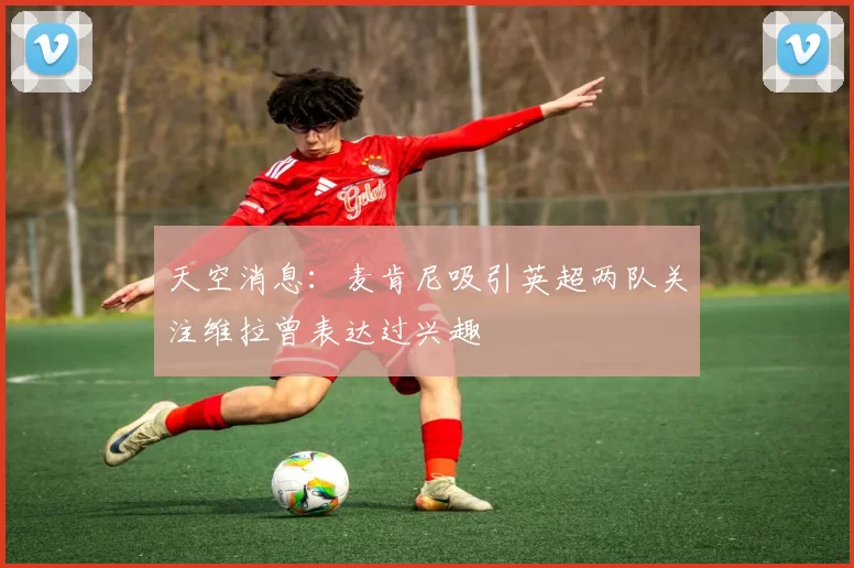 天空消息：麦肯尼吸引英超两队关注维拉曾表达过兴趣