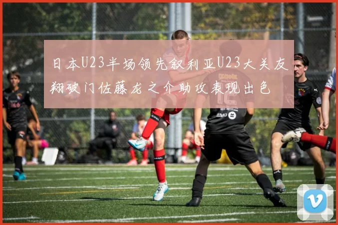 日本U23半场领先叙利亚U23大关友翔破门佐藤龙之介助攻表现出色
