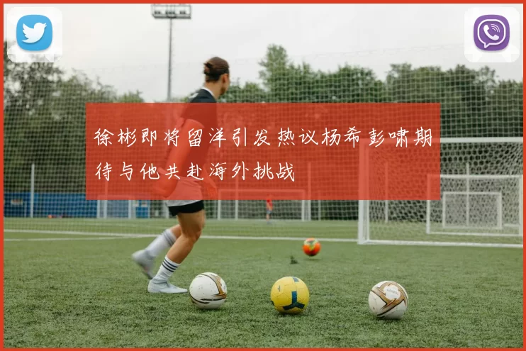 徐彬即将留洋引发热议杨希彭啸期待与他共赴海外挑战