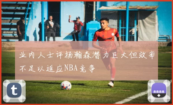 业内人士评杨瀚森潜力巨大但效率不足以适应NBA竞争
