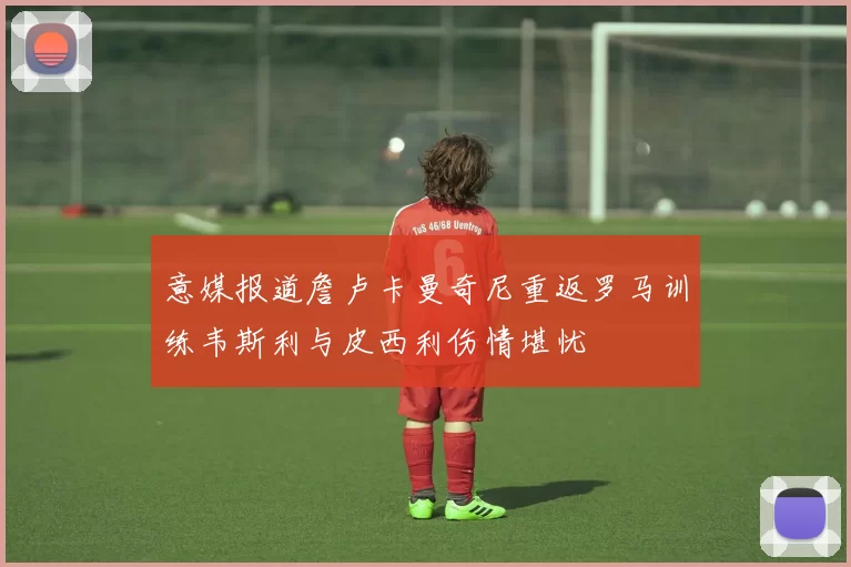 意媒报道詹卢卡曼奇尼重返罗马训练韦斯利与皮西利伤情堪忧
