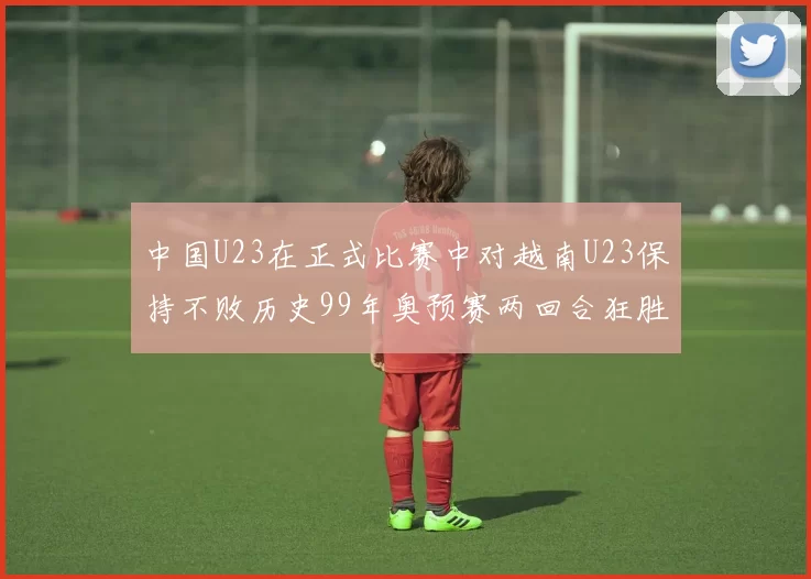 中国U23在正式比赛中对越南U23保持不败历史99年奥预赛两回合狂胜7-0