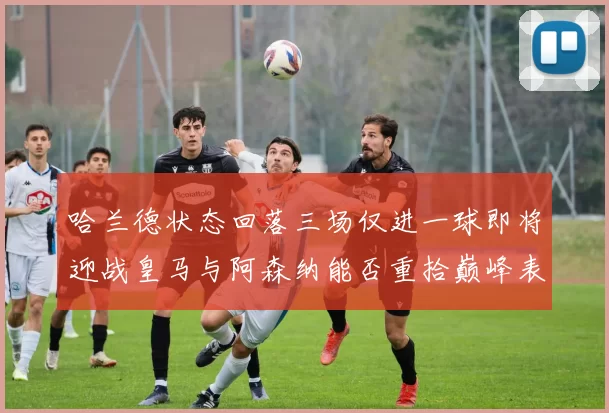 哈兰德状态回落三场仅进一球即将迎战皇马与阿森纳能否重拾巅峰表现