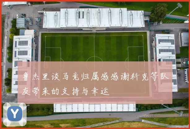鲁杰里谈马竞归属感感谢科克等队友带来的支持与幸运