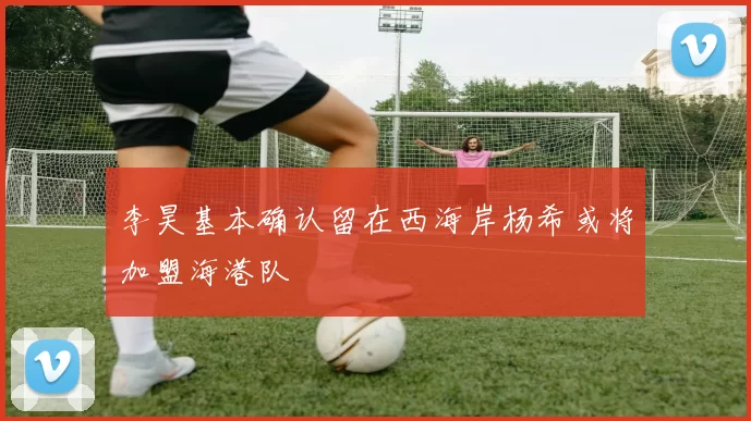 李昊基本确认留在西海岸杨希或将加盟海港队