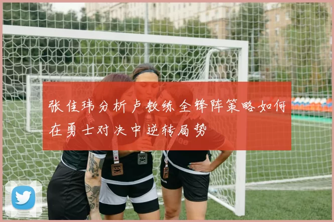 张佳玮分析卢教练全锋阵策略如何在勇士对决中逆转局势