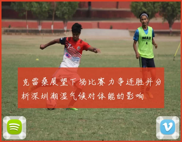 克雷桑展望下场比赛力争连胜并分析深圳潮湿气候对体能的影响